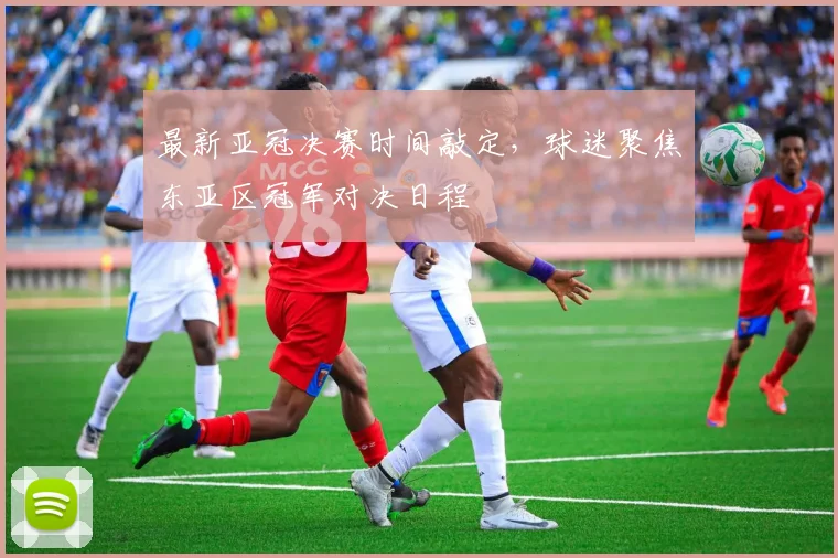 最新亚冠决赛时间敲定，球迷聚焦东亚区冠军对决日程