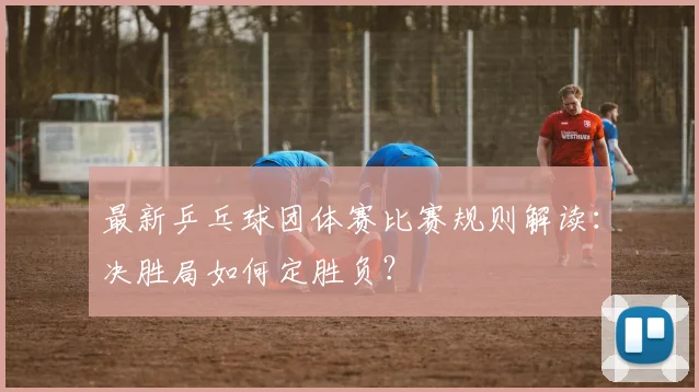 最新乒乓球团体赛比赛规则解读：决胜局如何定胜负？